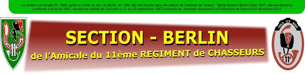SECTION - BERLIN de lAmicale du 11me REGIMENT de CHASSEURS La section est fonde fin 1989, aprs la chte du mur de Berlin, en 1992 elle est inscrite dans les statuts de lamicale de Vesoul : 8me Section Berlin+Dom Tom, elle est dclare conforme  la loi de 1901, suivant les statuts de lamicale (J.O. du 25 septembre 1947) annexs au  nouveau rcipiss  la Prfecture de Vesoul le 6 dcembre 2011 VOILA LES      BONS e     VOILA   LES   BONS