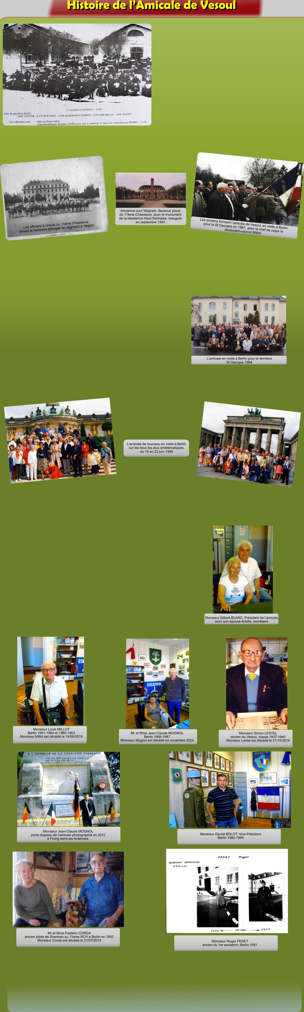 Les officiers  cheval du 11me Chasseurs devant le batiment principal du rgiment  Vesoul Ancienne cour Wagram, devenue place du 11me Chasseurs, avec le monument de la rsistance Haut-Sanaise, inaugur en septembre 1954 Les anciens formant lamicale de Vesoul, en visite  Berlin pour la St Georges en 1981, avec le chef de corps le lieutenant-colonel Milliot Lamicale en visite  Berlin pour la dernire St Georges 1994 Lamicale de nouveau en visite  Berlin sur les lieux les plus emblmatiques, du 19 au 22 juin 1999 Monsieur Gilbert BLANC, Prsident de lamicale avec son pouse Arlette, secrtaire Monsieur Louis MILLOT Berlin 1951-1954 et 1960-1963Monsieur Millot est dcd le 14/09/2019 Mr et Mme Jean-Claude MOGNOL Berlin 1966-1967 Monsieur Mognol est dcd en novembre 2024 Monsieur Simon LESTEL ancien de Vesoul, classe 1937-1940 Monsieur Lestel est dcd le 21/10/2014 Monsieur Jean-Claude MOGNOL porte drapeau de lamicale photographi en 2012  Floing dans les Ardennes. Monsieur Daniel BOLOT, Vice-Prsident Berlin 1982-1994 Mr et Mme Frdric CORDA ancien pilote de Sherman au 11me RCH  Berlin en 1952 Monsieur Corda est dcd le 31/07/2014 Monsieur Roger FERET ancien du 1er escadron, Berlin 1951 Histoire de lAmicale de Vesoul