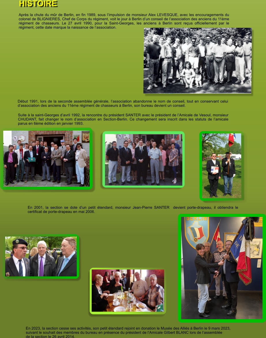 Aprs la chute du mr de Berlin, en fin 1989, sous limpulsion de monsieur Alex LEVESQUE, avec les encouragements du colonel de BLIGNIERES, Chef de Corps du rgiment, voit le jour  Berlin dun conseil de lassociation des anciens du 11me rgiment de chasseurs. Le 27 avril 1990, pour la Saint-Georges, les anciens  Berlin sont reus officiellement par le rgiment, cette date marque la naissance de lassociation. Dbut 1991, lors de la seconde assemble gnrale, lassociation abandonne le nom de conseil, tout en conservant celui dassociation des anciens du 11me rgiment de chasseurs  Berlin, son bureau devient un conseil. Suite  la saint-Georges davril 1992, la rencontre du prsident SANTER avec le prsident de lAmicale de Vesoul, monsieur CHUDANT, fait changer le nom dassociation en Section-Berlin. Ce changement sera inscrit dans les statuts de lamicale parus en 6me dition en janvier 1993.  En 2001, la section se dote dun petit tendard, monsieur Jean-Pierre SANTER  devient porte-drapeau, il obtiendra le certificat de porte-drapeau en mai 2006. En 2023, la section cesse ses activits, son petit tendard rejoint en donation le Muse des Allis  Berlin le 9 mars 2023, suivant le souhait des membres du bureau en prsence du prsident de lAmicale Gilbert BLANC lors de lassemble de la section le 26 avril 2014. HISTOIRE