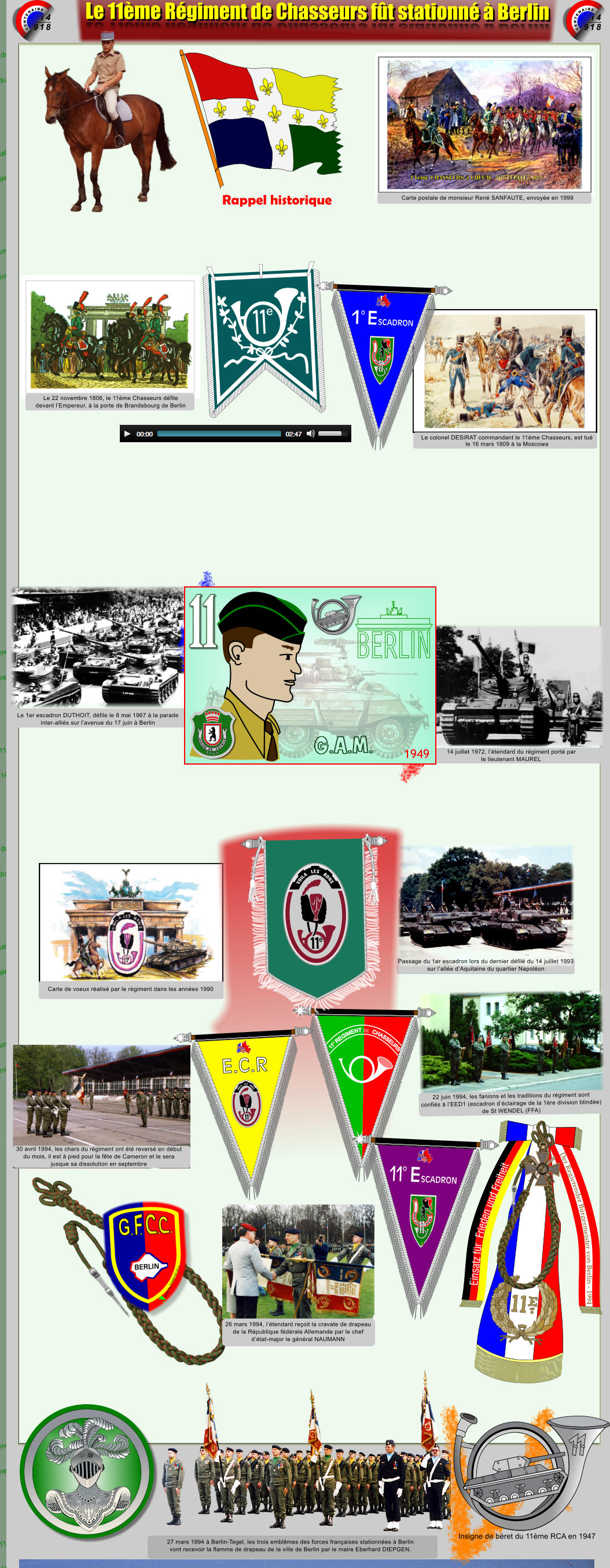 1914 1918 CENTENAIRE 1914 1918 CENTENAIRE Le 11me Rgiment de Chasseurs ft stationn  Berlin Le 11me Rgiment de Chasseurs ft stationn  Berlin Einsatz fr  Frieden und Freiheit Der Regierender Brgermeister von Berlin - 1994 REPUBLIQUE  FRANCAISE REPUBLIQUE  FRANCAISE Carte postale de monsieur Ren SANFAUTE, envoye en 1999 Le colonel DESIRAT commandant le 11me Chasseurs, est tu le 16 mars 1809  la Moscowa Le 22 novembre 1806, le 11me Chasseurs dfile devant lEmpereur,  la porte de Brandebourg de Berlin 14 juillet 1972, ltendard du rgiment port par le lieutenant MAUREL Le 1er escadron DUTHOIT, dfile le 8 mai 1967  la parade inter-allis sur lavenue du 17 juin  Berlin Passage du 1er escadron lors du dernier dfil du 14 juillet 1993 sur lalle dAquitaine du quartier Napolon Carte de voeux ralis par le rgiment dans les annes 1990 30 avril 1994, les chars du rgiment ont t revers en dbut du mois, il est  pied pour la fte de Cameron et le sera  jusque sa dissolution en septembre 22 juin 1994, les fanions et les traditions du rgiment sont  confis  lEED1 (escadron dclairage de la 1re division blinde) de St WENDEL (FFA) 27 mars 1994  Berlin-Tegel, les trois emblmes des forces franaises stationnes  Berlin  vont recevoir la flamme de drapeau de la ville de Berlin par le maire Eberhard DIEPGEN. ARME BLINDEE CAVALERIE  1.12.1942 DUTRANNOY JEAN-PAUL  2016 Insigne de bret du 11me RCA en 1947 1949 G.A.M. 1 7 6 1 L E G I O N D E S O V B I S E 26 mars 1994, ltendard reoit la cravate de drapeau de la Rpublique fdrale Allemande par le chef  dtat-major le gnral NAUMANN 1 e 1 e SCADRON E o VOILA LES      BONS Xsc  DjpmB2014  E.C.R     VOILA   LES   BONS e SCADRON E 1 o VOILA LES      BONS Xsc  DjpmB2014     VOILA   LES   BONS e Rappel historique