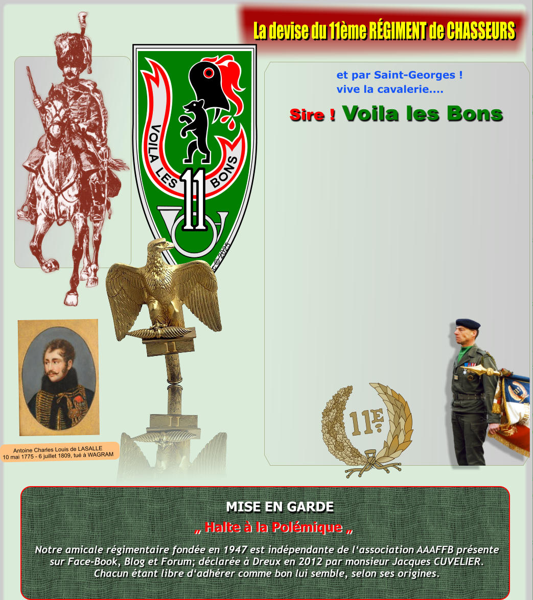 V O I L A L E S B O N S Xsc  2025 MISE EN GARDE Notre amicale rgimentaire fonde en 1947 est indpendante de lassociation AAAFFB prsentesur Face-Book, Blog et Forum; dclare  Dreux en 2012 par monsieur Jacques CUVELIER.Chacun tant libre dadhrer comme bon lui semble, selon ses origines.  Halte  la Polmique  et par Saint-Georges ! vive la cavalerie....  Sire ! Voila les Bons La devise du 11me RGIMENT de CHASSEURS Antoine Charles Louis de LASALLE10 mai 1775 - 6 juillet 1809, tu  WAGRAM