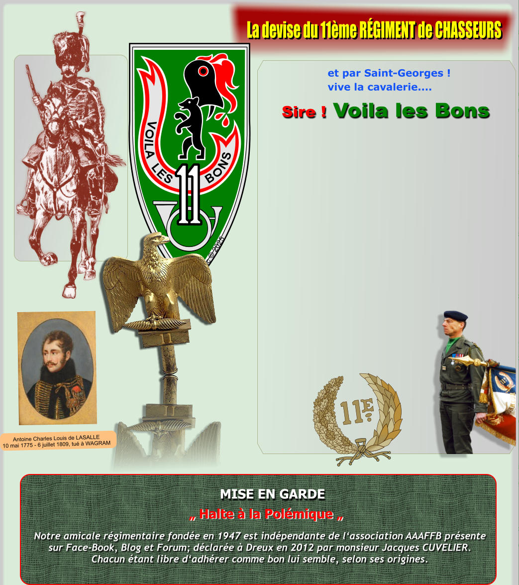 V O I L A L E S B O N S Xsc � 2025 MISE EN GARDE Notre amicale r�gimentaire fond�e en 1947 est ind�pendante de l�association AAAFFB pr�sentesur Face-Book, Blog et Forum; d�clar�e � Dreux en 2012 par monsieur Jacques CUVELIER.Chacun �tant libre d�adh�rer comme bon lui semble, selon ses origines. � Halte � la Pol�mique � et par Saint-Georges ! vive la cavalerie....  Sire ! Voila les Bons La devise du 11�me R�GIMENT de CHASSEURS Antoine Charles Louis de LASALLE10 mai 1775 - 6 juillet 1809, tu� � WAGRAM