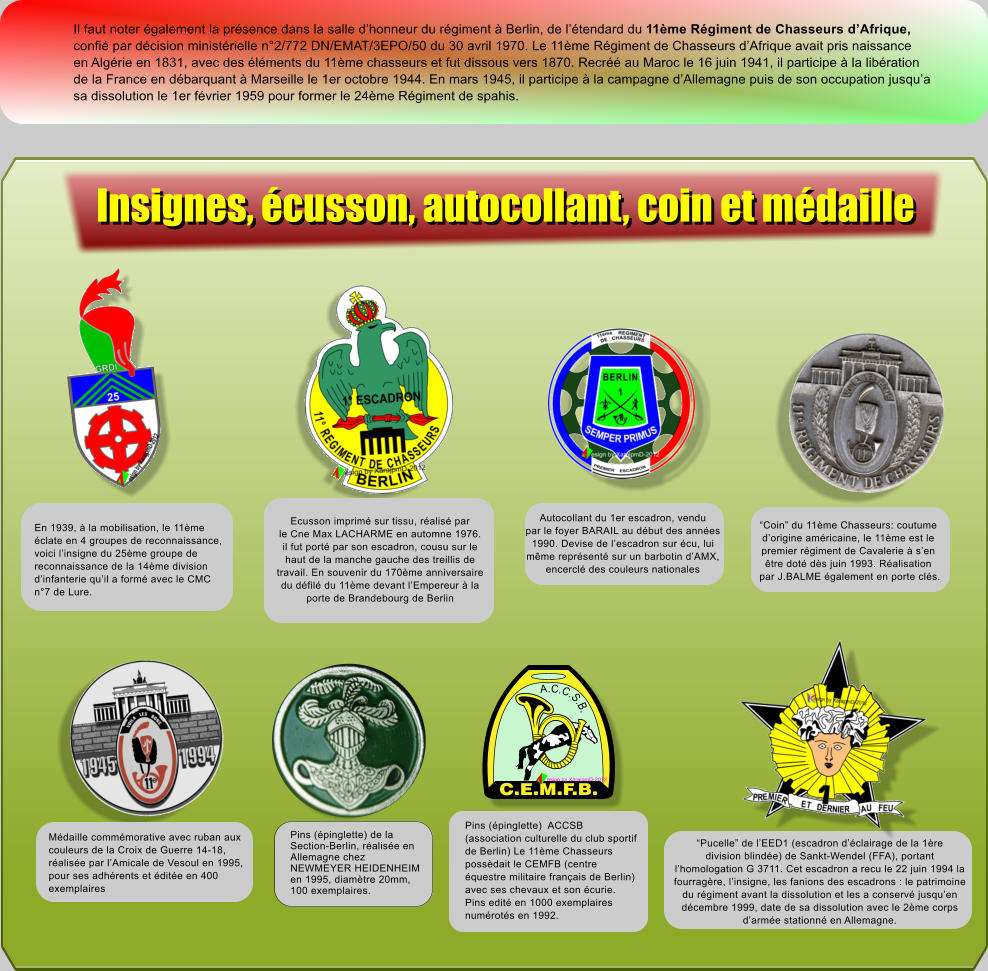 Il faut noter �galement la pr�sence dans la salle d�honneur du r�giment � Berlin, de l��tendard du 11�me R�giment de Chasseurs d�Afrique, confi� par d�cision minist�rielle n�2/772 DN/EMAT/3EPO/50 du 30 avril 1970. Le 11�me R�giment de Chasseurs d�Afrique avait pris naissance en Alg�rie en 1831, avec des �l�ments du 11�me chasseurs et fut dissous vers 1870. Recr�� au Maroc le 16 juin 1941, il participe � la lib�ration de la France en d�barquant � Marseille le 1er octobre 1944. En mars 1945, il participe � la campagne d�Allemagne puis de son occupation jusqu�a sa dissolution le 1er f�vrier 1959 pour former le 24�me R�giment de spahis. Ecusson imprim� sur tissu, r�alis� par le Cne Max LACHARME en automne 1976. il fut port� par son escadron, cousu sur le haut de la manche gauche des treillis de travail. En souvenir du 170�me anniversaire du d�fil� du 11�me devant l�Empereur � la porte de Brandebourg de Berlin Autocollant du 1er escadron, vendu par le foyer BARAIL au d�but des ann�es 1990. Devise de l�escadron sur �cu, lui m�me repr�sent� sur un barbotin d�AMX, encercl� des couleurs nationales �Coin� du 11�me Chasseurs: coutume d�origine am�ricaine, le 11�me est le premier r�giment de Cavalerie � s�en  �tre dot� d�s juin 1993. R�alisation  par J.BALME �galement en porte cl�s. �Pucelle� de l�EED1 (escadron d��clairage de la 1�re division blind�e) de Sankt-Wendel (FFA), portant  l�homologation G 3711. Cet escadron a recu le 22 juin 1994 la  fourrag�re, l�insigne, les fanions des escadrons : le patrimoine du r�giment avant la dissolution et les a conserv� jusqu�en  d�cembre 1999, date de sa dissolution avec le 2�me corps d�arm�e stationn� en Allemagne. Pins (�pinglette)  ACCSB (association culturelle du club sportif de Berlin) Le 11�me Chasseurs poss�dait le CEMFB (centre �questre militaire fran�ais de Berlin) avec ses chevaux et son �curie. Pins edit� en 1000 exemplaires num�rot�s en 1992. C.E.M.F.B. A.C.C.S.B. esign by XarajpmD-2012 En 1939, � la mobilisation, le 11�me �clate en 4 groupes de reconnaissance, voici l�insigne du 25�me groupe de reconnaissance de la 14�me division d�infanterie qu�il a form� avec le CMC n�7 de Lure. M�daille comm�morative avec ruban aux couleurs de la Croix de Guerre 14-18, r�alis�e par l�Amicale de Vesoul en 1995, pour ses adh�rents et �dit�e en 400 exemplaires Pins (�pinglette) de la Section-Berlin, r�alis�e en Allemagne chez NEWMEYER HEIDENHEIM en 1995, diam�tre 20mm, 100 exemplaires. Insignes, �cusson, autocollant, coin et m�daille