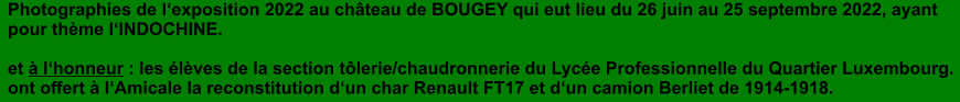 Photographies de l�exposition 2022 au ch�teau de BOUGEY qui eut lieu du 26 juin au 25 septembre 2022, ayant pour th�me l�INDOCHINE.  et � l�honneur : les �l�ves de la section t�lerie/chaudronnerie du Lyc�e Professionnelle du Quartier Luxembourg. ont offert � l�Amicale la reconstitution d�un char Renault FT17 et d�un camion Berliet de 1914-1918.