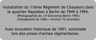 Installation du 11�me R�giment de Chasseurs dans le quartier Napol�on � Berlin de 1949 � 1994. (Photographies de J-P Dutrannoy-Berlin 1993) (Chargement du vid�o = environ 15 secondes) Avec �vocation historique de 1991, sonoris�elors des prises d�armes r�gimentaires.