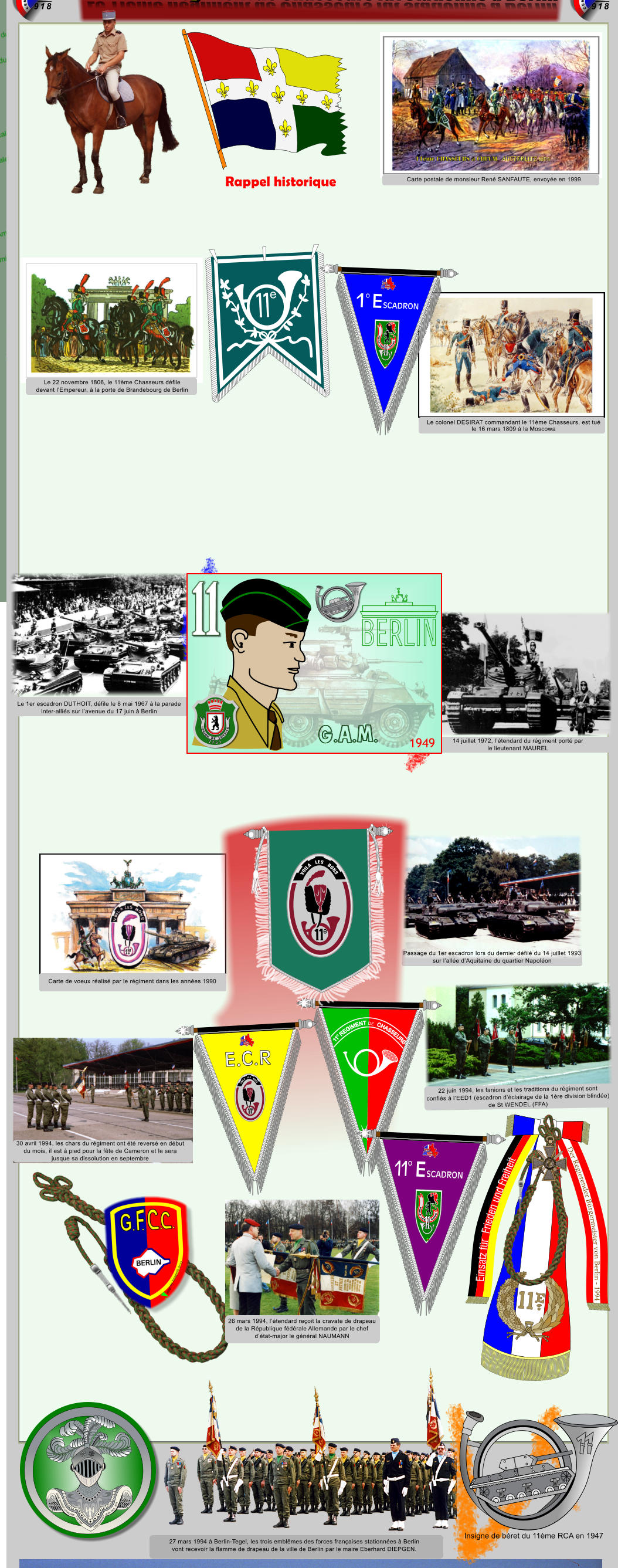 Le 11�me R�giment de Chasseurs f�t stationn� � Berlin Einsatz f�r  Frieden und Freiheit Der Regierender B�rgermeister von Berlin - 1994 REPUBLIQUE  FRANCAISE REPUBLIQUE  FRANCAISE Carte postale de monsieur Ren� SANFAUTE, envoy�e en 1999 Le colonel DESIRAT commandant le 11�me Chasseurs, est tu� le 16 mars 1809 � la Moscowa Le 22 novembre 1806, le 11�me Chasseurs d�file devant l�Empereur, � la porte de Brandebourg de Berlin 14 juillet 1972, l��tendard du r�giment port� par le lieutenant MAUREL Le 1er escadron DUTHOIT, d�file le 8 mai 1967 � la parade inter-alli�s sur l�avenue du 17 juin � Berlin Passage du 1er escadron lors du dernier d�fil� du 14 juillet 1993 sur l�all�e d�Aquitaine du quartier Napol�on Carte de voeux r�alis� par le r�giment dans les ann�es 1990 30 avril 1994, les chars du r�giment ont �t� revers� en d�but du mois, il est � pied pour la f�te de Cameron et le sera  jusque sa dissolution en septembre 22 juin 1994, les fanions et les traditions du r�giment sont  confi�s � l�EED1 (escadron d��clairage de la 1�re division blind�e) de St WENDEL (FFA) 27 mars 1994 � Berlin-Tegel, les trois embl�mes des forces fran�aises stationn�es � Berlin  vont recevoir la flamme de drapeau de la ville de Berlin par le maire Eberhard DIEPGEN. ARME BLINDEE CAVALERIE  1.12.1942 �DUTRANNOY JEAN-PAUL  2016 Insigne de b�ret du 11�me RCA en 1947 1949 G.A.M. 1 7 6 1 L E G I O N D E S O V B I S E 26 mars 1994, l��tendard re�oit la cravate de drapeau de la R�publique f�d�rale Allemande par le chef  d��tat-major le g�n�ral NAUMANN 1 e 1 e SCADRON E o VOILA LES      BONS Xsc � DjpmB2014  E.C.R     VOILA   LES   BONS e SCADRON E 1 o VOILA LES      BONS Xsc � DjpmB2014     VOILA   LES   BONS e Rappel historique