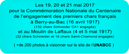 Les 19, 20 et 21 mai 2017 pour la Commémoration Nationale du Centenaire de l‘engagement des premiers chars français à Berry-au-Bac (16 avril 1917) (132 chars Schneider CA1 engagés) et au Moulin de Laffaux (4 et 5 mai 1917) (32 chars Schneider et 16 chars Saint-Chamond engagés) ( +de 200 photos à visionner sur le site de l‘UNABCC )