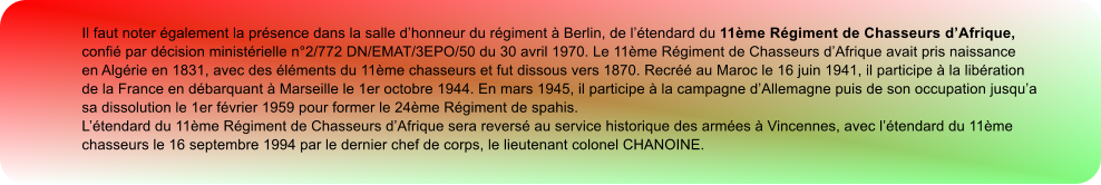 Il faut noter également la présence dans la salle d’honneur du régiment à Berlin, de l’étendard du 11ème Régiment de Chasseurs d’Afrique, confié par décision ministérielle n°2/772 DN/EMAT/3EPO/50 du 30 avril 1970. Le 11ème Régiment de Chasseurs d’Afrique avait pris naissance en Algérie en 1831, avec des éléments du 11ème chasseurs et fut dissous vers 1870. Recréé au Maroc le 16 juin 1941, il participe à la libération de la France en débarquant à Marseille le 1er octobre 1944. En mars 1945, il participe à la campagne d’Allemagne puis de son occupation jusqu’a sa dissolution le 1er février 1959 pour former le 24ème Régiment de spahis. L’étendard du 11ème Régiment de Chasseurs d’Afrique sera reversé au service historique des armées à Vincennes, avec l’étendard du 11ème chasseurs le 16 septembre 1994 par le dernier chef de corps, le lieutenant colonel CHANOINE.